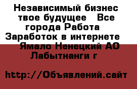 Независимый бизнес-твое будущее - Все города Работа » Заработок в интернете   . Ямало-Ненецкий АО,Лабытнанги г.